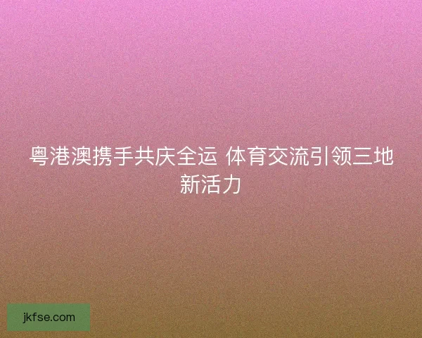 粤港澳携手共庆全运 体育交流引领三地新活力